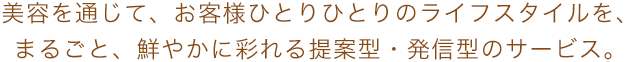 美容を通じて、お客様ひとりひとりのライフスタイルを、まるごと、鮮やかに彩れる提案型・発信型のサービス。